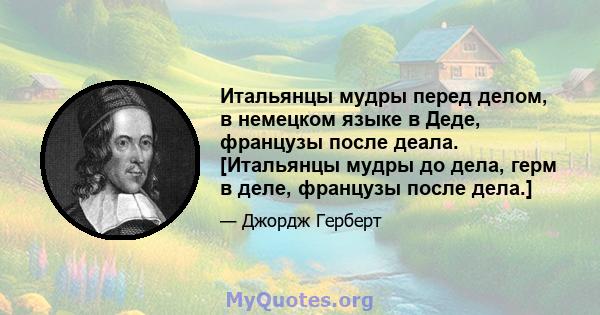 Итальянцы мудры перед делом, в немецком языке в Деде, французы после деала. [Итальянцы мудры до дела, герм в деле, французы после дела.]