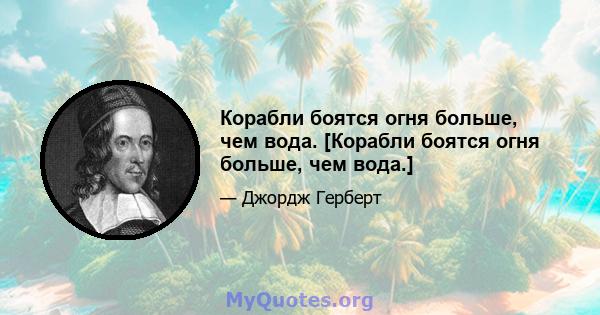 Корабли боятся огня больше, чем вода. [Корабли боятся огня больше, чем вода.]