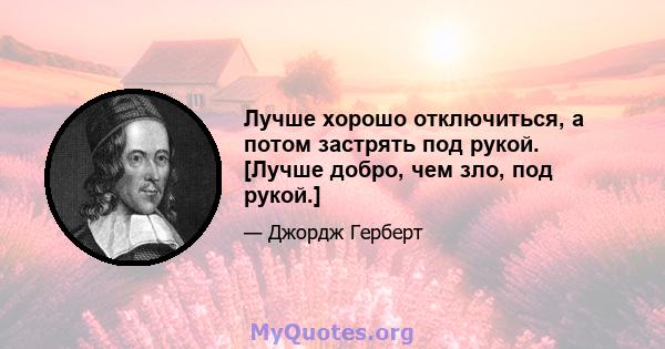 Лучше хорошо отключиться, а потом застрять под рукой. [Лучше добро, чем зло, под рукой.]