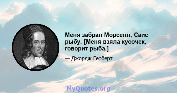 Меня забрал Морселл, Сайс рыбу. [Меня взяла кусочек, говорит рыба.]