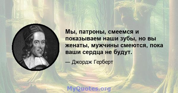 Мы, патроны, смеемся и показываем наши зубы, но вы женаты, мужчины смеются, пока ваши сердца не будут.