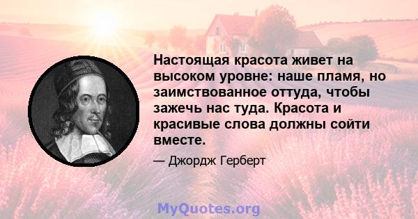 Настоящая красота живет на высоком уровне: наше пламя, но заимствованное оттуда, чтобы зажечь нас туда. Красота и красивые слова должны сойти вместе.