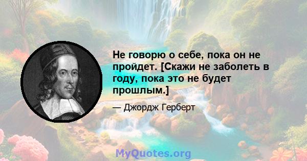 Не говорю о себе, пока он не пройдет. [Скажи не заболеть в году, пока это не будет прошлым.]