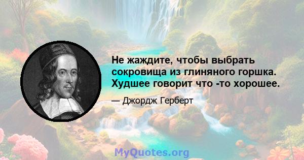 Не жаждите, чтобы выбрать сокровища из глиняного горшка. Худшее говорит что -то хорошее.