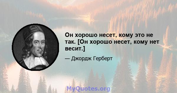 Он хорошо несет, кому это не так. [Он хорошо несет, кому нет весит.]