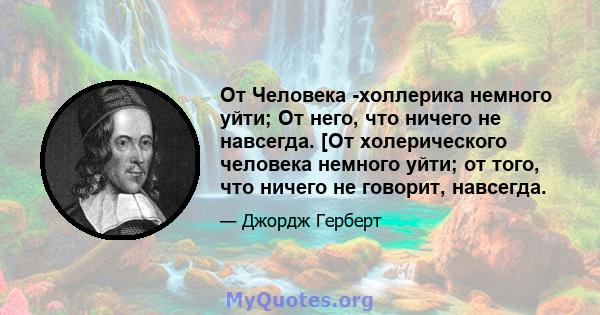 От Человека -холлерика немного уйти; От него, что ничего не навсегда. [От холерического человека немного уйти; от того, что ничего не говорит, навсегда.