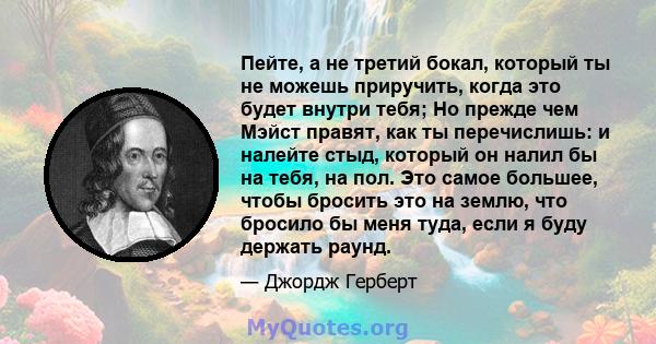 Пейте, а не третий бокал, который ты не можешь приручить, когда это будет внутри тебя; Но прежде чем Мэйст правят, как ты перечислишь: и налейте стыд, который он налил бы на тебя, на пол. Это самое большее, чтобы