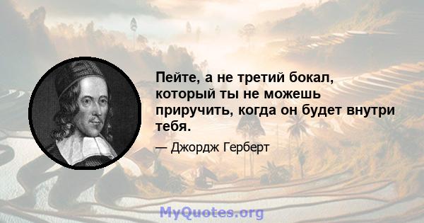 Пейте, а не третий бокал, который ты не можешь приручить, когда он будет внутри тебя.