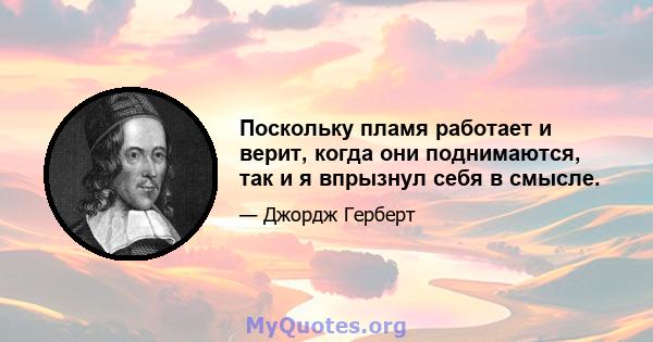 Поскольку пламя работает и верит, когда они поднимаются, так и я впрызнул себя в смысле.