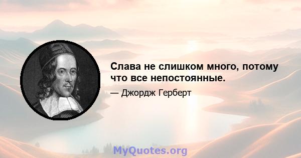 Слава не слишком много, потому что все непостоянные.