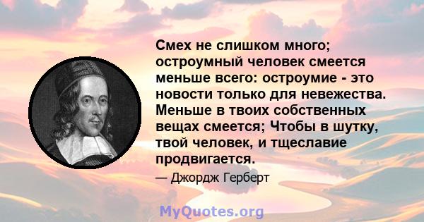 Смех не слишком много; остроумный человек смеется меньше всего: остроумие - это новости только для невежества. Меньше в твоих собственных вещах смеется; Чтобы в шутку, твой человек, и тщеславие продвигается.