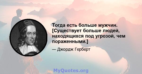 Тогда есть больше мужчин. [Существует больше людей, находящихся под угрозой, чем пораженными.]