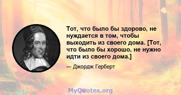 Тот, что было бы здорово, не нуждается в том, чтобы выходить из своего дома. [Тот, что было бы хорошо, не нужно идти из своего дома.]