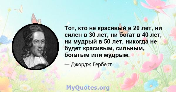 Тот, кто не красивый в 20 лет, ни силен в 30 лет, ни богат в 40 лет, ни мудрый в 50 лет, никогда не будет красивым, сильным, богатым или мудрым.