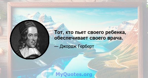 Тот, кто пьет своего ребенка, обеспечивает своего врача.