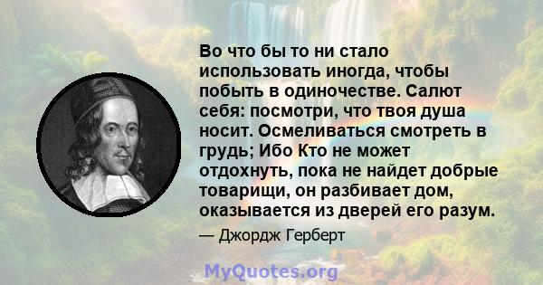 Во что бы то ни стало использовать иногда, чтобы побыть в одиночестве. Салют себя: посмотри, что твоя душа носит. Осмеливаться смотреть в грудь; Ибо Кто не может отдохнуть, пока не найдет добрые товарищи, он разбивает