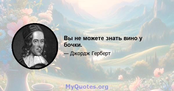 Вы не можете знать вино у бочки.