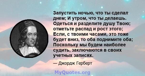 Запустить ночью, что ты сделал днем; И утром, что ты делаешь. Одеться и разделите душу Твою; отметьте распад и рост этого; Если, с твоими часами, это тоже будет вниз, то оба поднимите оба; Поскольку мы будем наиболее