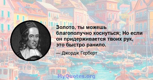 Золото, ты можешь благополучно коснуться; Но если он придерживается твоих рук, это быстро ранило.