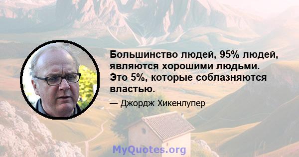 Большинство людей, 95% людей, являются хорошими людьми. Это 5%, которые соблазняются властью.