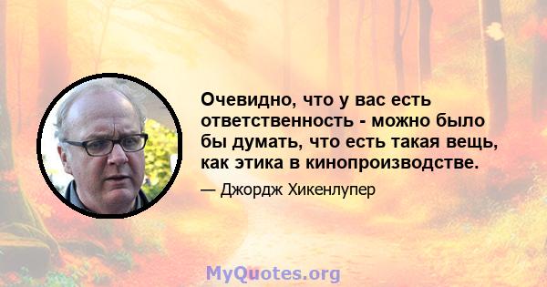 Очевидно, что у вас есть ответственность - можно было бы думать, что есть такая вещь, как этика в кинопроизводстве.