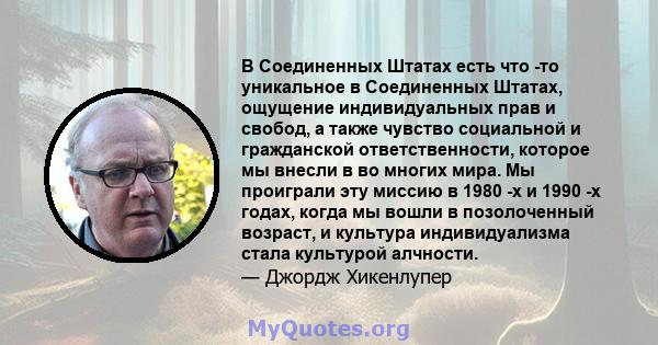 В Соединенных Штатах есть что -то уникальное в Соединенных Штатах, ощущение индивидуальных прав и свобод, а также чувство социальной и гражданской ответственности, которое мы внесли в во многих мира. Мы проиграли эту