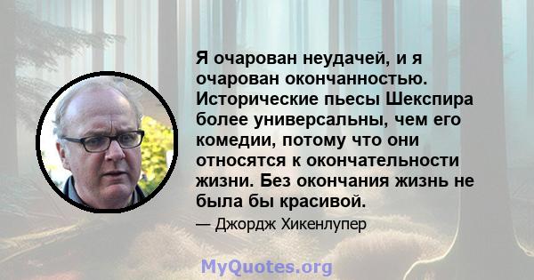 Я очарован неудачей, и я очарован окончанностью. Исторические пьесы Шекспира более универсальны, чем его комедии, потому что они относятся к окончательности жизни. Без окончания жизнь не была бы красивой.