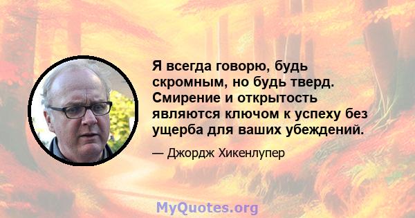 Я всегда говорю, будь скромным, но будь тверд. Смирение и открытость являются ключом к успеху без ущерба для ваших убеждений.