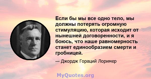 Если бы мы все одно тело, мы должны потерять огромную стимуляцию, которая исходит от нынешней договоренности, и я боюсь, что наше равномерность станет единообразием смерти и гробницей.