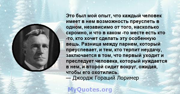 Это был мой опыт, что каждый человек имеет в нем возможность преуспеть в одном, независимо от того, насколько скромно, и что в каком -то месте есть кто -то, кто хочет сделать эту особенную вещь. Разница между парнем,