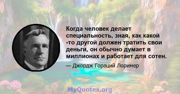 Когда человек делает специальность, зная, как какой -то другой должен тратить свои деньги, он обычно думает в миллионах и работает для сотен.