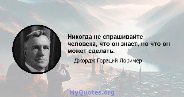 Никогда не спрашивайте человека, что он знает, но что он может сделать.