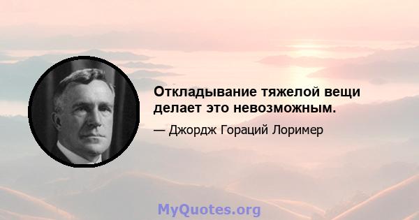 Откладывание тяжелой вещи делает это невозможным.