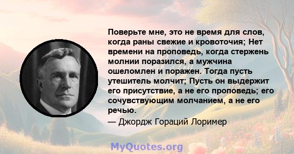 Поверьте мне, это не время для слов, когда раны свежие и кровоточия; Нет времени на проповедь, когда стержень молнии поразился, а мужчина ошеломлен и поражен. Тогда пусть утешитель молчит; Пусть он выдержит его