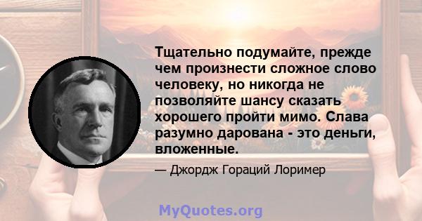 Тщательно подумайте, прежде чем произнести сложное слово человеку, но никогда не позволяйте шансу сказать хорошего пройти мимо. Слава разумно дарована - это деньги, вложенные.