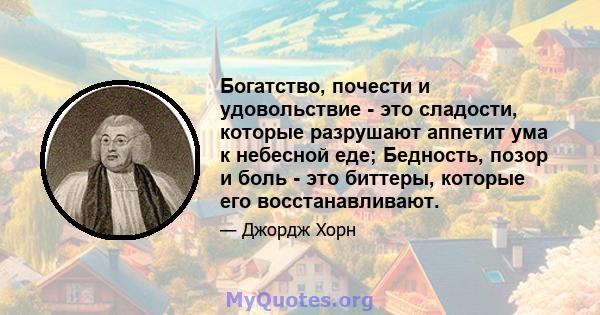 Богатство, почести и удовольствие - это сладости, которые разрушают аппетит ума к небесной еде; Бедность, позор и боль - это биттеры, которые его восстанавливают.