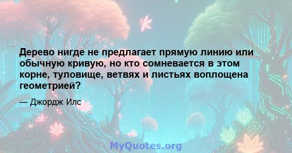 Дерево нигде не предлагает прямую линию или обычную кривую, но кто сомневается в этом корне, туловище, ветвях и листьях воплощена геометрией?