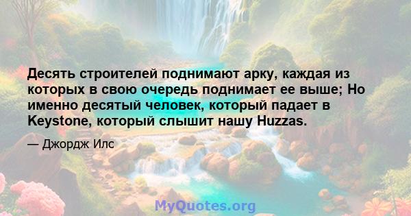 Десять строителей поднимают арку, каждая из которых в свою очередь поднимает ее выше; Но именно десятый человек, который падает в Keystone, который слышит нашу Huzzas.