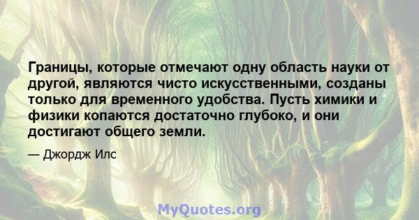 Границы, которые отмечают одну область науки от другой, являются чисто искусственными, созданы только для временного удобства. Пусть химики и физики копаются достаточно глубоко, и они достигают общего земли.