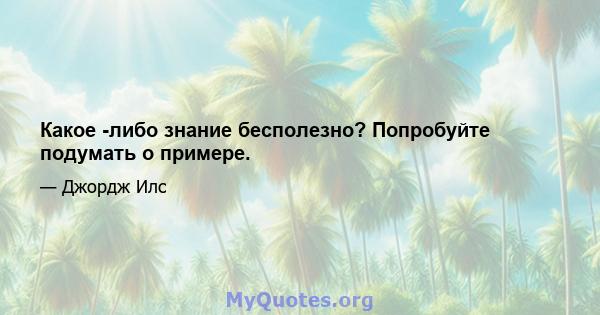 Какое -либо знание бесполезно? Попробуйте подумать о примере.