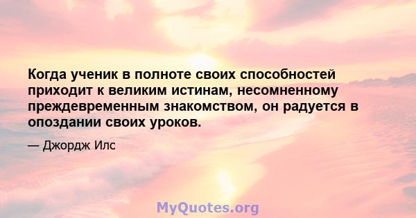 Когда ученик в полноте своих способностей приходит к великим истинам, несомненному преждевременным знакомством, он радуется в опоздании своих уроков.