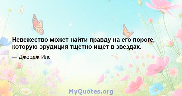 Невежество может найти правду на его пороге, которую эрудиция тщетно ищет в звездах.