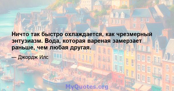 Ничто так быстро охлаждается, как чрезмерный энтузиазм. Вода, которая вареная замерзает раньше, чем любая другая.