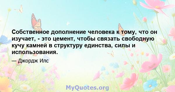 Собственное дополнение человека к тому, что он изучает, - это цемент, чтобы связать свободную кучу камней в структуру единства, силы и использования.