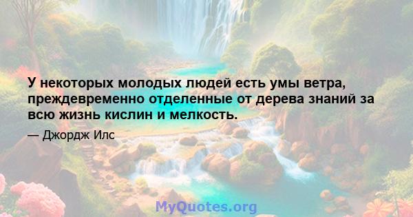 У некоторых молодых людей есть умы ветра, преждевременно отделенные от дерева знаний за всю жизнь кислин и мелкость.