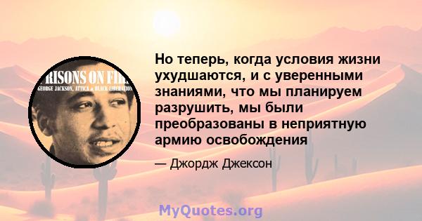 Но теперь, когда условия жизни ухудшаются, и с уверенными знаниями, что мы планируем разрушить, мы были преобразованы в неприятную армию освобождения