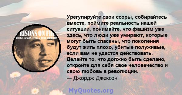 Урегулируйте свои ссоры, собирайтесь вместе, поймите реальность нашей ситуации, понимайте, что фашизм уже здесь, что люди уже умирают, которые могут быть спасены, что поколения будут жить плохо, убитые полуживые, если