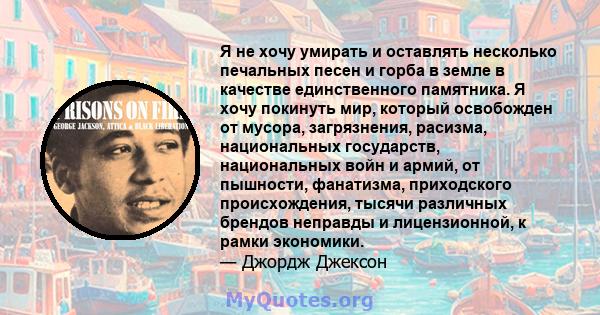 Я не хочу умирать и оставлять несколько печальных песен и горба в земле в качестве единственного памятника. Я хочу покинуть мир, который освобожден от мусора, загрязнения, расизма, национальных государств, национальных