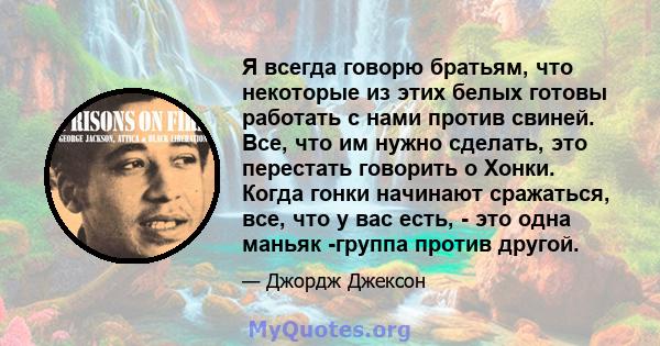 Я всегда говорю братьям, что некоторые из этих белых готовы работать с нами против свиней. Все, что им нужно сделать, это перестать говорить о Хонки. Когда гонки начинают сражаться, все, что у вас есть, - это одна