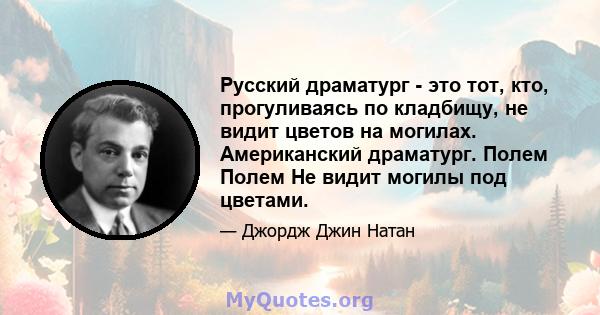 Русский драматург - это тот, кто, прогуливаясь по кладбищу, не видит цветов на могилах. Американский драматург. Полем Полем Не видит могилы под цветами.